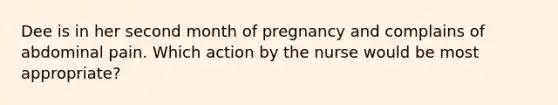 Dee is in her second month of pregnancy and complains of abdominal pain. Which action by the nurse would be most appropriate?