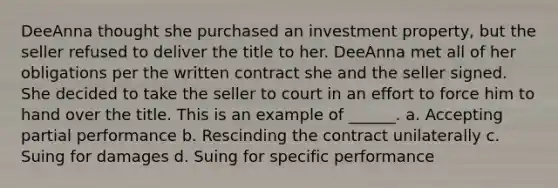 DeeAnna thought she purchased an investment property, but the seller refused to deliver the title to her. DeeAnna met all of her obligations per the written contract she and the seller signed. She decided to take the seller to court in an effort to force him to hand over the title. This is an example of ______. a. Accepting partial performance b. Rescinding the contract unilaterally c. Suing for damages d. Suing for specific performance