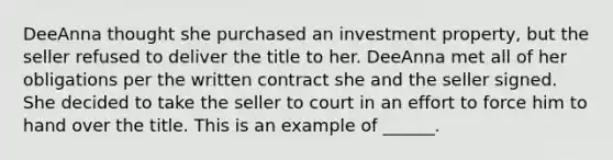 DeeAnna thought she purchased an investment property, but the seller refused to deliver the title to her. DeeAnna met all of her obligations per the written contract she and the seller signed. She decided to take the seller to court in an effort to force him to hand over the title. This is an example of ______.