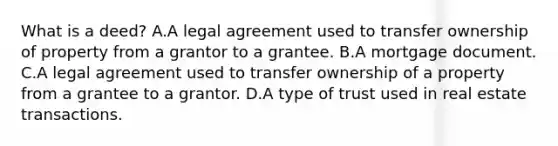 What is a deed? A.A legal agreement used to transfer ownership of property from a grantor to a grantee. B.A mortgage document. C.A legal agreement used to transfer ownership of a property from a grantee to a grantor. D.A type of trust used in real estate transactions.