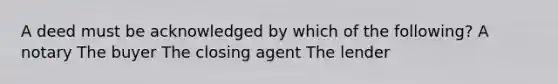 A deed must be acknowledged by which of the following? A notary The buyer The closing agent The lender