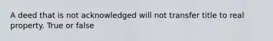 A deed that is not acknowledged will not transfer title to real property. True or false