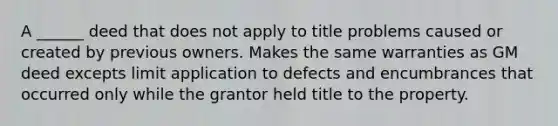 A ______ deed that does not apply to title problems caused or created by previous owners. Makes the same warranties as GM deed excepts limit application to defects and encumbrances that occurred only while the grantor held title to the property.