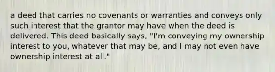 a deed that carries no covenants or warranties and conveys only such interest that the grantor may have when the deed is delivered. This deed basically says, "I'm conveying my ownership interest to you, whatever that may be, and I may not even have ownership interest at all."