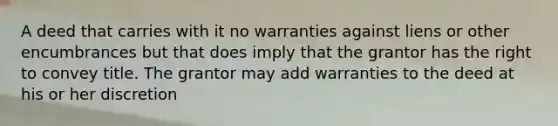 A deed that carries with it no warranties against liens or other encumbrances but that does imply that the grantor has the right to convey title. The grantor may add warranties to the deed at his or her discretion