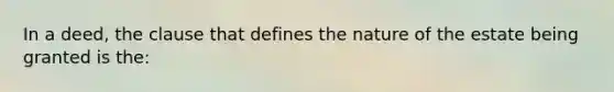 In a deed, the clause that defines the nature of the estate being granted is the: