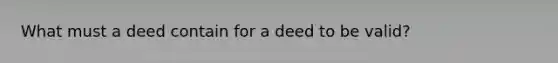 What must a deed contain for a deed to be valid?