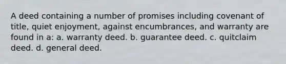 A deed containing a number of promises including covenant of title, quiet enjoyment, against encumbrances, and warranty are found in a: a. warranty deed. b. guarantee deed. c. quitclaim deed. d. general deed.