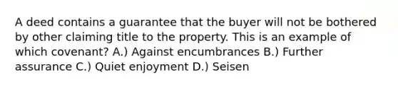 A deed contains a guarantee that the buyer will not be bothered by other claiming title to the property. This is an example of which covenant? A.) Against encumbrances B.) Further assurance C.) Quiet enjoyment D.) Seisen