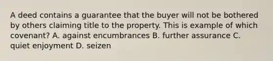 A deed contains a guarantee that the buyer will not be bothered by others claiming title to the property. This is example of which covenant? A. against encumbrances B. further assurance C. quiet enjoyment D. seizen