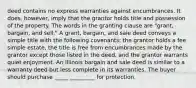 deed contains no express warranties against encumbrances. It does, however, imply that the grantor holds title and possession of the property. The words in the granting clause are "grant, bargain, and sell." A grant, bargain, and sale deed conveys a simple title with the following covenants: the grantor holds a fee simple estate, the title is free from encumbrances made by the grantor except those listed in the deed, and the grantor warrants quiet enjoyment. An Illinois bargain and sale deed is similar to a warranty deed but less complete in its warranties. The buyer should purchase _____ _________ for protection.