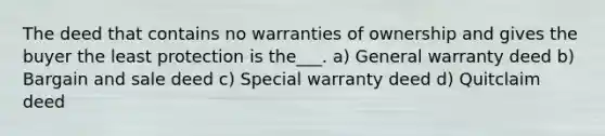 The deed that contains no warranties of ownership and gives the buyer the least protection is the___. a) General warranty deed b) Bargain and sale deed c) Special warranty deed d) Quitclaim deed