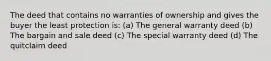 The deed that contains no warranties of ownership and gives the buyer the least protection is: (a) The general warranty deed (b) The bargain and sale deed (c) The special warranty deed (d) The quitclaim deed