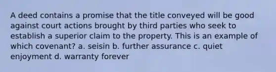 A deed contains a promise that the title conveyed will be good against court actions brought by third parties who seek to establish a superior claim to the property. This is an example of which covenant? a. seisin b. further assurance c. quiet enjoyment d. warranty forever