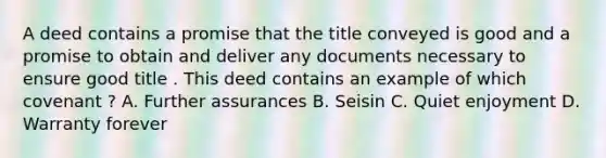 A deed contains a promise that the title conveyed is good and a promise to obtain and deliver any documents necessary to ensure good title . This deed contains an example of which covenant ? A. Further assurances B. Seisin C. Quiet enjoyment D. Warranty forever