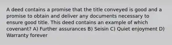 A deed contains a promise that the title conveyed is good and a promise to obtain and deliver any documents necessary to ensure good title. This deed contains an example of which covenant? A) Further assurances B) Seisin C) Quiet enjoyment D) Warranty forever