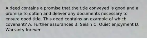 A deed contains a promise that the title conveyed is good and a promise to obtain and deliver any documents necessary to ensure good title. This deed contains an example of which covenant? A. Further assurances B. Seisin C. Quiet enjoyment D. Warranty forever