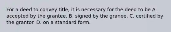 For a deed to convey title, it is necessary for the deed to be A. accepted by the grantee. B. signed by the granee. C. certified by the grantor. D. on a standard form.