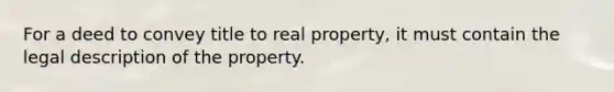 For a deed to convey title to real property, it must contain the legal description of the property.