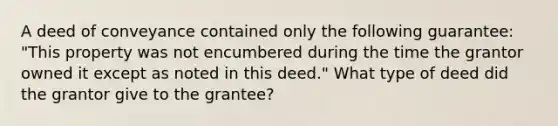 A deed of conveyance contained only the following guarantee: "This property was not encumbered during the time the grantor owned it except as noted in this deed." What type of deed did the grantor give to the grantee?