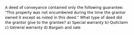 A deed of conveyance contained only the following guarantee: "This property was not encumbered during the time the grantor owned it except as noted in this deed." What type of deed did the grantor give to the grantee? a) Special warranty b) Quitclaim c) General warranty d) Bargain and sale