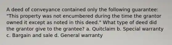 A deed of conveyance contained only the following guarantee: "This property was not encumbered during the time the grantor owned it except as noted in this deed." What type of deed did the grantor give to the grantee? a. Quitclaim b. Special warranty c. Bargain and sale d. General warranty