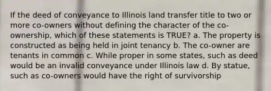 If the deed of conveyance to Illinois land transfer title to two or more co-owners without defining the character of the co-ownership, which of these statements is TRUE? a. The property is constructed as being held in joint tenancy b. The co-owner are tenants in common c. While proper in some states, such as deed would be an invalid conveyance under Illinois law d. By statue, such as co-owners would have the right of survivorship