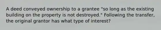 A deed conveyed ownership to a grantee "so long as the existing building on the property is not destroyed." Following the transfer, the original grantor has what type of interest?