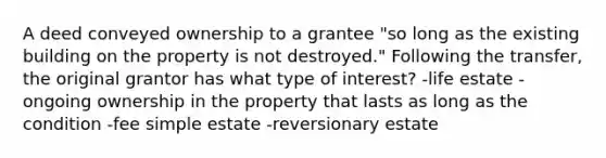 A deed conveyed ownership to a grantee "so long as the existing building on the property is not destroyed." Following the transfer, the original grantor has what type of interest? -life estate -ongoing ownership in the property that lasts as long as the condition -fee simple estate -reversionary estate