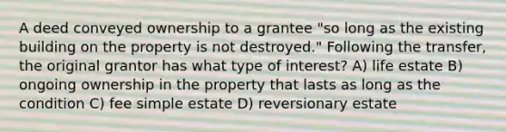 A deed conveyed ownership to a grantee "so long as the existing building on the property is not destroyed." Following the transfer, the original grantor has what type of interest? A) life estate B) ongoing ownership in the property that lasts as long as the condition C) fee simple estate D) reversionary estate