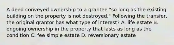 A deed conveyed ownership to a grantee "so long as the existing building on the property is not destroyed." Following the transfer, the original grantor has what type of interest? A. life estate B. ongoing ownership in the property that lasts as long as the condition C. fee simple estate D. reversionary estate