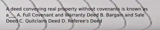 A deed conveying real property without covenants is known as a___ A. Full Covenant and Warranty Deed B. Bargain and Sale Deed C. Quitclaim Deed D. Referee's Deed