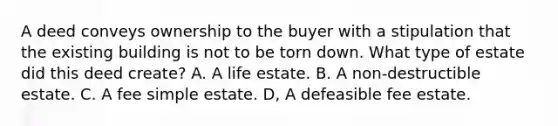 A deed conveys ownership to the buyer with a stipulation that the existing building is not to be torn down. What type of estate did this deed create? A. A life estate. B. A non-destructible estate. C. A fee simple estate. D, A defeasible fee estate.