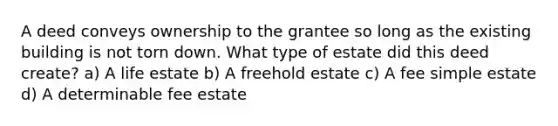 A deed conveys ownership to the grantee so long as the existing building is not torn down. What type of estate did this deed create? a) A life estate b) A freehold estate c) A fee simple estate d) A determinable fee estate