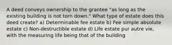 A deed conveys ownership to the grantee "as long as the existing building is not torn down." What type of estate does this deed create? a) Determinable fee estate b) Fee simple absolute estate c) Non-destructible estate d) Life estate pur autre vie, with the measuring life being that of the building