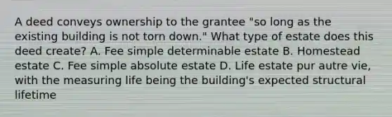 A deed conveys ownership to the grantee "so long as the existing building is not torn down." What type of estate does this deed create? A. Fee simple determinable estate B. Homestead estate C. Fee simple absolute estate D. Life estate pur autre vie, with the measuring life being the building's expected structural lifetime