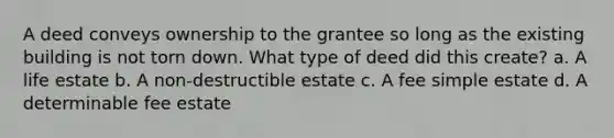 A deed conveys ownership to the grantee so long as the existing building is not torn down. What type of deed did this create? a. A life estate b. A non-destructible estate c. A fee simple estate d. A determinable fee estate