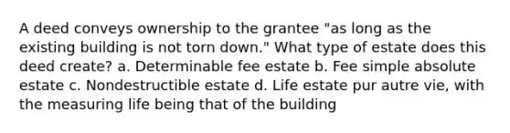 A deed conveys ownership to the grantee "as long as the existing building is not torn down." What type of estate does this deed create? a. Determinable fee estate b. Fee simple absolute estate c. Nondestructible estate d. Life estate pur autre vie, with the measuring life being that of the building