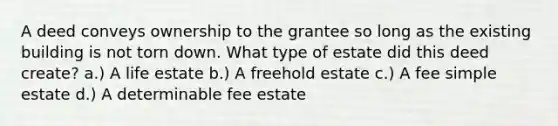 A deed conveys ownership to the grantee so long as the existing building is not torn down. What type of estate did this deed create? a.) A life estate b.) A freehold estate c.) A fee simple estate d.) A determinable fee estate