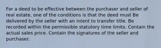 For a deed to be effective between the purchaser and seller of real estate, one of the conditions is that the deed must Be delivered by the seller with an intent to transfer title. Be recorded within the permissible statutory time limits. Contain the actual sales price. Contain the signatures of the seller and purchaser.