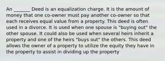 An _______ Deed is an equalization charge. It is the amount of money that one co-owner must pay another co-owner so that each receives equal value from a property. This deed is often used in a divorce. It is used when one spouse is "buying out" the other spouse. It could also be used when several heirs inherit a property and one of the heirs "buys out" the others. This deed allows the owner of a property to utilize the equity they have in the property to assist in dividing up the property