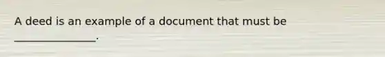 A deed is an example of a document that must be _______________.