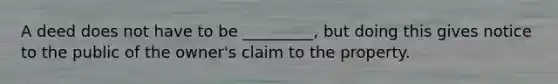 A deed does not have to be _________, but doing this gives notice to the public of the owner's claim to the property.