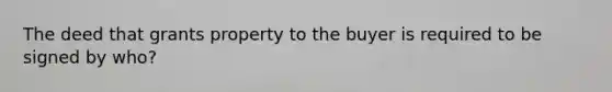 The deed that grants property to the buyer is required to be signed by who?