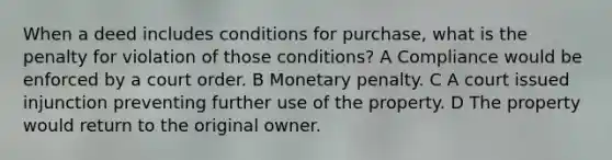 When a deed includes conditions for purchase, what is the penalty for violation of those conditions? A Compliance would be enforced by a court order. B Monetary penalty. C A court issued injunction preventing further use of the property. D The property would return to the original owner.