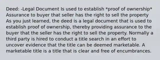 Deed: -Legal Document Is used to establish *proof of ownership* Assurance to buyer that seller has the right to sell the property As you just learned, the deed is a legal document that is used to establish proof of ownership, thereby providing assurance to the buyer that the seller has the right to sell the property. Normally a third party is hired to conduct a title search in an effort to uncover evidence that the title can be deemed marketable. A marketable title is a title that is clear and free of encumbrances. ​