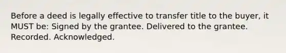 Before a deed is legally effective to transfer title to the buyer, it MUST be: Signed by the grantee. Delivered to the grantee. Recorded. Acknowledged.