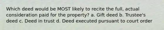 Which deed would be MOST likely to recite the full, actual consideration paid for the property? a. Gift deed b. Trustee's deed c. Deed in trust d. Deed executed pursuant to court order