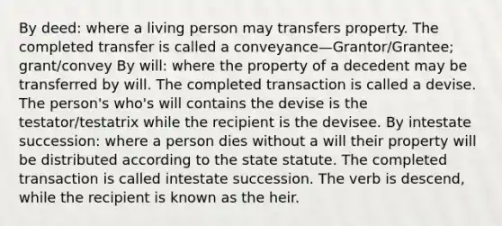 By deed: where a living person may transfers property. The completed transfer is called a conveyance—Grantor/Grantee; grant/convey By will: where the property of a decedent may be transferred by will. The completed transaction is called a devise. The person's who's will contains the devise is the testator/testatrix while the recipient is the devisee. By intestate succession: where a person dies without a will their property will be distributed according to the state statute. The completed transaction is called intestate succession. The verb is descend, while the recipient is known as the heir.