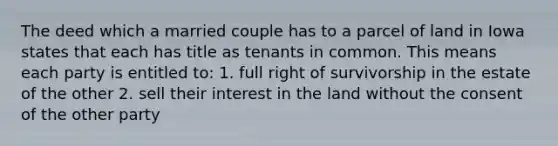 The deed which a married couple has to a parcel of land in Iowa states that each has title as tenants in common. This means each party is entitled to: 1. full right of survivorship in the estate of the other 2. sell their interest in the land without the consent of the other party